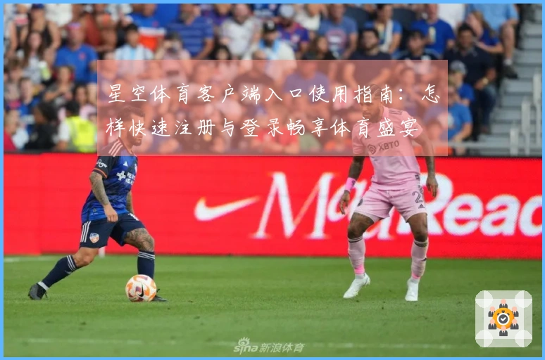 星空体育客户端入口使用指南：怎样快速注册与登录畅享体育盛宴