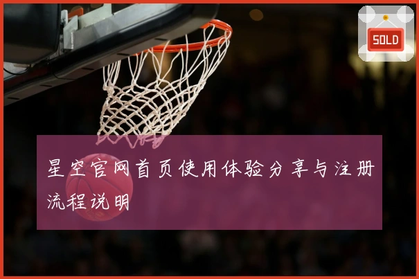 星空官网首页使用体验分享与注册流程说明