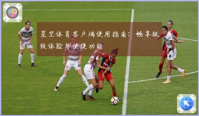 星空体育客户端使用指南：畅享极致体验与便捷功能