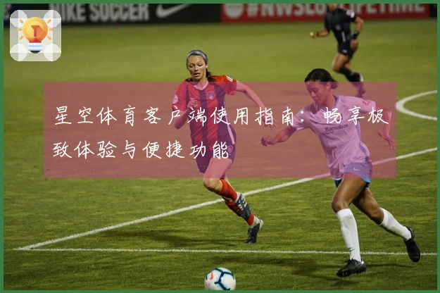 星空体育客户端使用指南：畅享极致体验与便捷功能