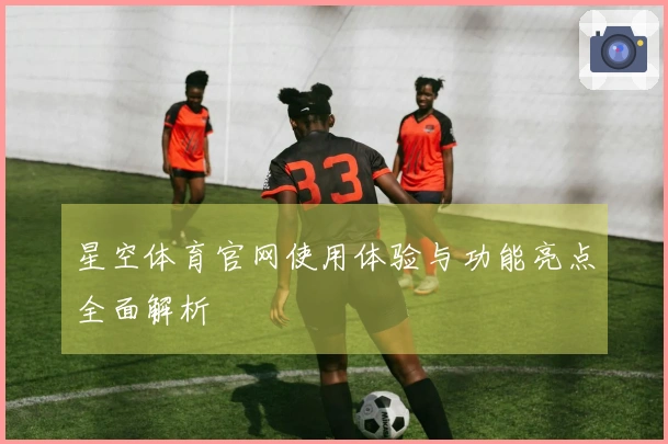 星空体育官网使用体验与功能亮点全面解析